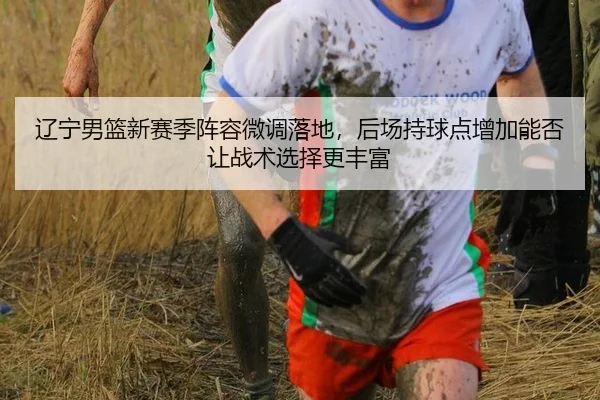 辽宁男篮新赛季阵容微调落地，后场持球点增加能否让战术选择更丰富